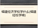 福建经济学校学什么(福建经校学啥)