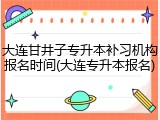 大连甘井子专升本补习机构报名时间(大连专升本报名)