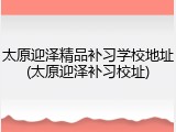 太原迎泽精品补习学校地址(太原迎泽补习校址)