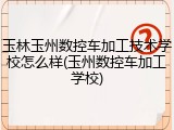 玉林玉州数控车加工技术学校怎么样(玉州数控车加工学校)