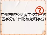 广州市财经商贸学校龙归校区学分(广州财校龙归学分)