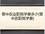 晋中农业职高学费多少(晋中农职高学费)