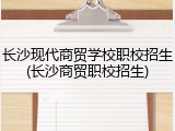 长沙现代商贸学校职校招生(长沙商贸职校招生)