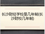 长沙财经学校是几年制(长沙财校几年制)