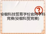 安徽科技贸易学校官网学科竞赛(安徽科贸竞赛)