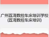 广州荔湾数控车床培训学校(荔湾数控车床培训)