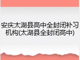 安庆太湖县高中全封闭补习机构(太湖县全封闭高中)