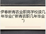 伊春新青农业职高学校读几年毕业("新青农职几年毕业")