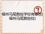 福州马尾数控学校有哪些(福州马尾数控校)