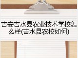吉安吉水县农业技术学校怎么样(吉水县农校如何)
