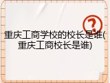 重庆工商学校的校长是谁(重庆工商校长是谁)