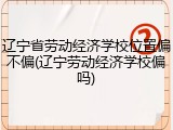 辽宁省劳动经济学校位置偏不偏(辽宁劳动经济学校偏吗)