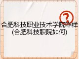 合肥科技职业技术学院咋样(合肥科技职院如何)