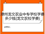 漳州龙文农业中专学校学费多少钱(龙文农校学费)