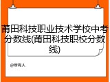 莆田科技职业技术学校中考分数线(莆田科技职校分数线)