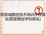 阳泉城数控技术培训学校排名(阳泉数控学校排名)