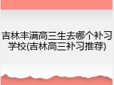 吉林丰满高三生去哪个补习学校(吉林高三补习推荐)