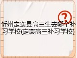 忻州定襄县高三生去哪个补习学校(定襄高三补习学校)