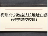 梅州兴宁数控技校地址在哪(兴宁数控校址)