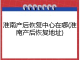 淮南产后恢复中心在哪(淮南产后恢复地址)