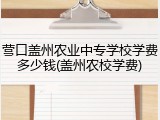 营口盖州农业中专学校学费多少钱(盖州农校学费)