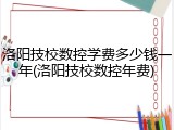 洛阳技校数控学费多少钱一年(洛阳技校数控年费)