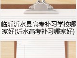 临沂沂水县高考补习学校哪家好(沂水高考补习哪家好)