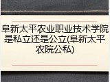 阜新太平农业职业技术学院是私立还是公立(阜新太平农院公私)