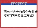 广西自考大专有哪个专业好考(广西自考易过专业)