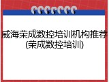 威海荣成数控培训机构推荐(荣成数控培训)