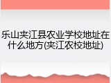 乐山夹江县农业学校地址在什么地方(夹江农校地址)