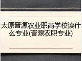 太原晋源农业职高学校读什么专业(晋源农职专业)
