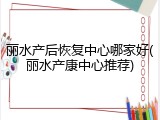 丽水产后恢复中心哪家好(丽水产康中心推荐)