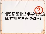 广州贸易职业技术学校怎么样(广州贸易职校如何)