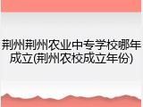 荆州荆州农业中专学校哪年成立(荆州农校成立年份)