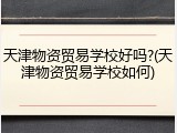 天津物资贸易学校好吗?(天津物资贸易学校如何)