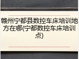 赣州宁都县数控车床培训地方在哪(宁都数控车床培训点)