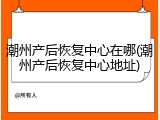 潮州产后恢复中心在哪(潮州产后恢复中心地址)