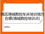 清远清城数控车床培训地方在哪(清城数控培训点)