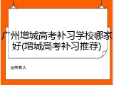 广州增城高考补习学校哪家好(增城高考补习推荐)