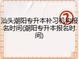 汕头潮阳专升本补习机构报名时间(潮阳专升本报名时间)