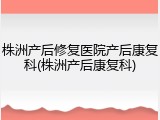 株洲产后修复医院产后康复科(株洲产后康复科)
