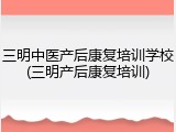 三明中医产后康复培训学校(三明产后康复培训)