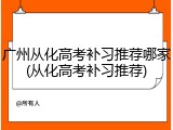 广州从化高考补习推荐哪家(从化高考补习推荐)