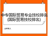 中专国际贸易专业技校排名(国际贸易技校排名)