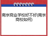 南京商业学校好不好(南京商校如何)