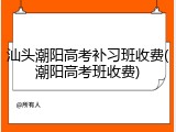 汕头潮阳高考补习班收费(潮阳高考班收费)