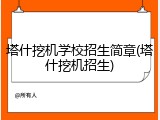 塔什挖机学校招生简章(塔什挖机招生)