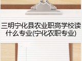三明宁化县农业职高学校读什么专业(宁化农职专业)