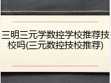 三明三元学数控学校推荐技校吗(三元数控技校推荐)
